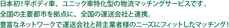 全国の主要都市を拠点に、全国の運送会社と提携。豊富なネットワークで運送会社と荷主業者様のニーズにフィットしたマッチング！